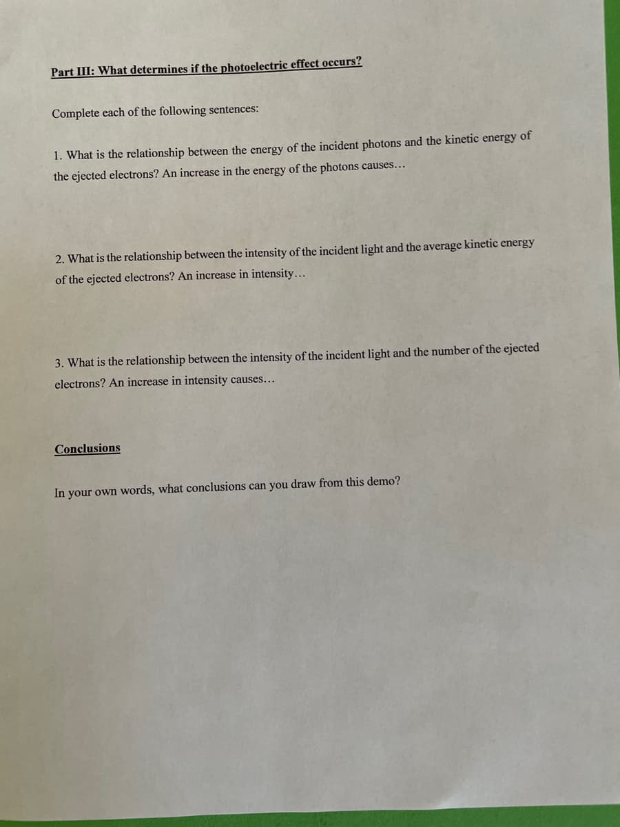 Part III: What determines if the photoelectric effect occurs?
Complete each of the following sentences:
1. What is the relationship between the energy of the incident photons and the kinetic energy of
the ejected electrons? An increase in the energy of the photons causes...
2. What is the relationship between the intensity of the incident light and the average kinetic energy
of the ejected electrons? An increase in intensity...
3. What is the relationship between the intensity of the incident light and the number of the ejected
electrons? An increase in intensity causes...
Conclusions
In your own words, what conclusions can you draw from this demo?