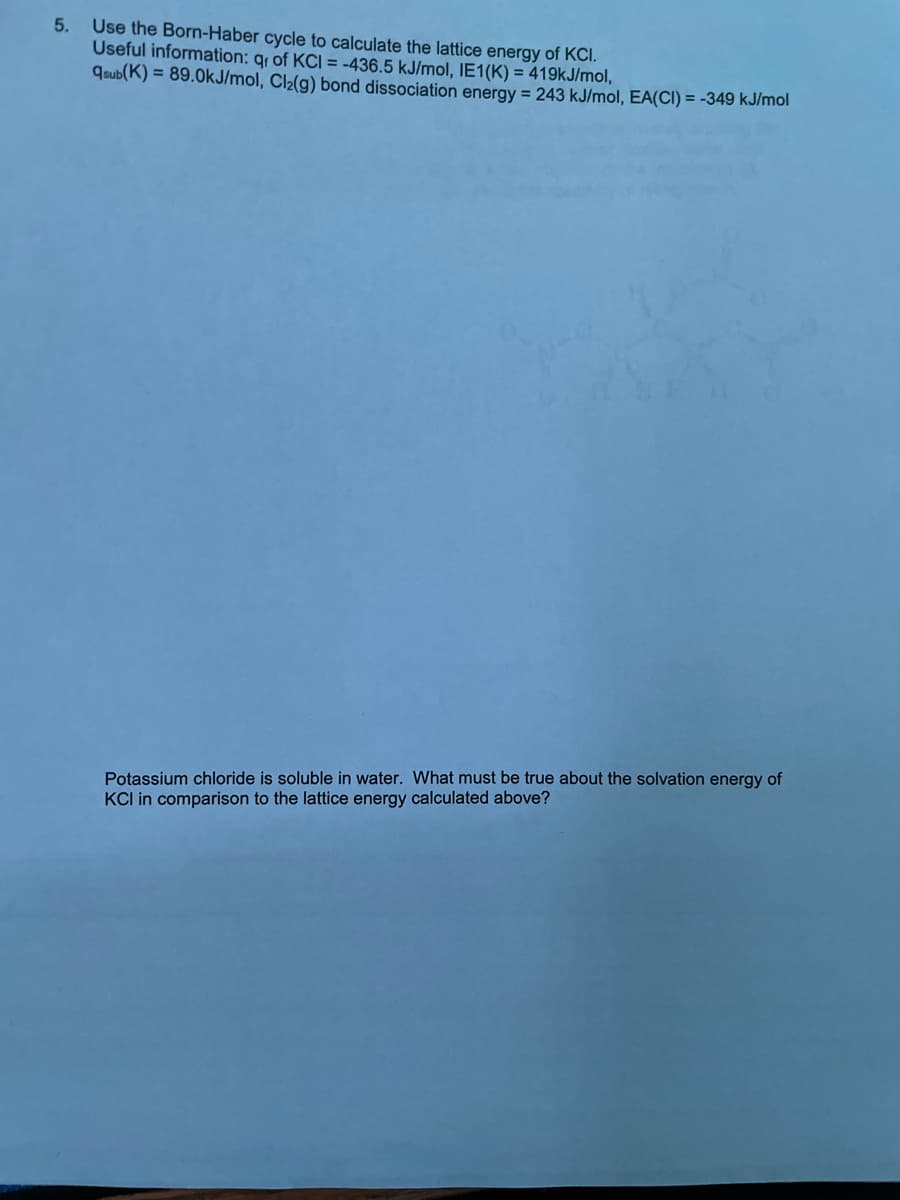 5. Use the Born-Haber cycle to calculate the lattice energy of KCI.
Useful information: qr of KCI = -436.5 kJ/mol, IE1(K) = 419kJ/mol,
qsub(K) = 89.0kJ/mol, Cl₂(g) bond dissociation energy = 243 kJ/mol, EA(CI) = -349 kJ/mol
Potassium chloride is soluble in water. What must be true about the solvation energy of
KCI in comparison to the lattice energy calculated above?