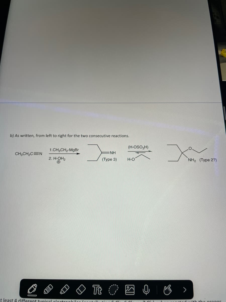 b) As written, from left to right for the two consecutive reactions.
>
CH3CH₂CEN
1.CH3CH₂-MgBr
2. H-OH₂
t least 4 different typical plast
(H-OSO3H)
NH
(Type 3) H-O
Tt O Q
B
NH₂ (Type 2?)
with the proper