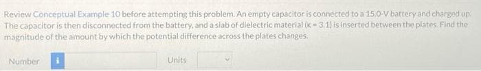 Review Conceptual Example 10 before attempting this problem. An empty capacitor is connected to a 15.0-V battery and charged up.
The capacitor is then disconnected from the battery, and a slab of dielectric material (k = 3.1) is inserted between the plates. Find the
magnitude of the amount by which the potential difference across the plates changes.
Number
Units
