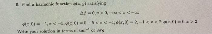 6. Find a harmonic function o(z, y) satisfying
A¢ = 0, y > 0, -00 <z< +o0
$(z,0) = -1, r < -5; o(z,0) = 0,-5 < 1 < -1; 6(x, 0) = 2, -1 <a < 2; $(z,0) = 0, x > 2
%3D
Write your solution in terms of tan-1 or Arg.
