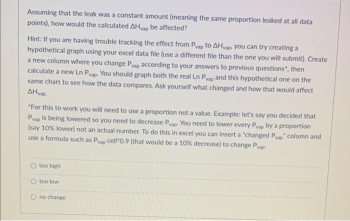 Assuming that the leak was a constant amount (meaning the same proportion leaked at all data
points), how would the calculated AHvap be affected?
Hint: If you are having trouble tracking the effect from Pyap to AHvap. you can try creating a
hypothetical graph using your excel data file (use a different file than the one you will submit). Create
a new column where you change Pyap according to your answers to previous questions", then
calculate a new Ln Pvap- You should graph both the real Ln Pvap and this hypothetical one on the
same chart to see how the data compares. Ask yourself what changed and how that would affect
AHvap.
"For this to work you will need to use a proportion not a value. Example: let's say you decided that
Pvap is being lowered so you need to decrease Pyap. You need to lower every Pvap by a proportion
(say 10% lower) not an actual number. To do this in excel you can insert a "changed Pyap" column and
use a formula such as Pvap cell"0.9 (that would be a 10 % decrease) to change Pvap-
O too high
O too low
O no change
