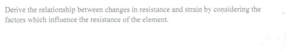 Derive the relationship between changes in resistance and strain by considering the
factors which influence the resistance of the element.
