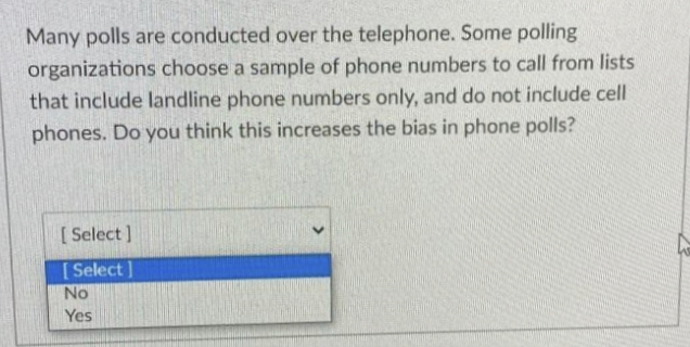 Many polls are conducted over the telephone. Some polling
organizations choose a sample of phone numbers to call from lists
that include landline phone numbers only, and do not include cell
phones. Do you think this increases the bias in phone polls?
[ Select ]
[ Select ]
No
Yes
