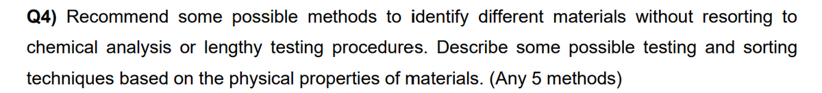 Q4) Recommend some possible methods to identify different materials without resorting to
chemical analysis or lengthy testing procedures. Describe some possible testing and sorting
techniques based on the physical properties of materials. (Any 5 methods)
