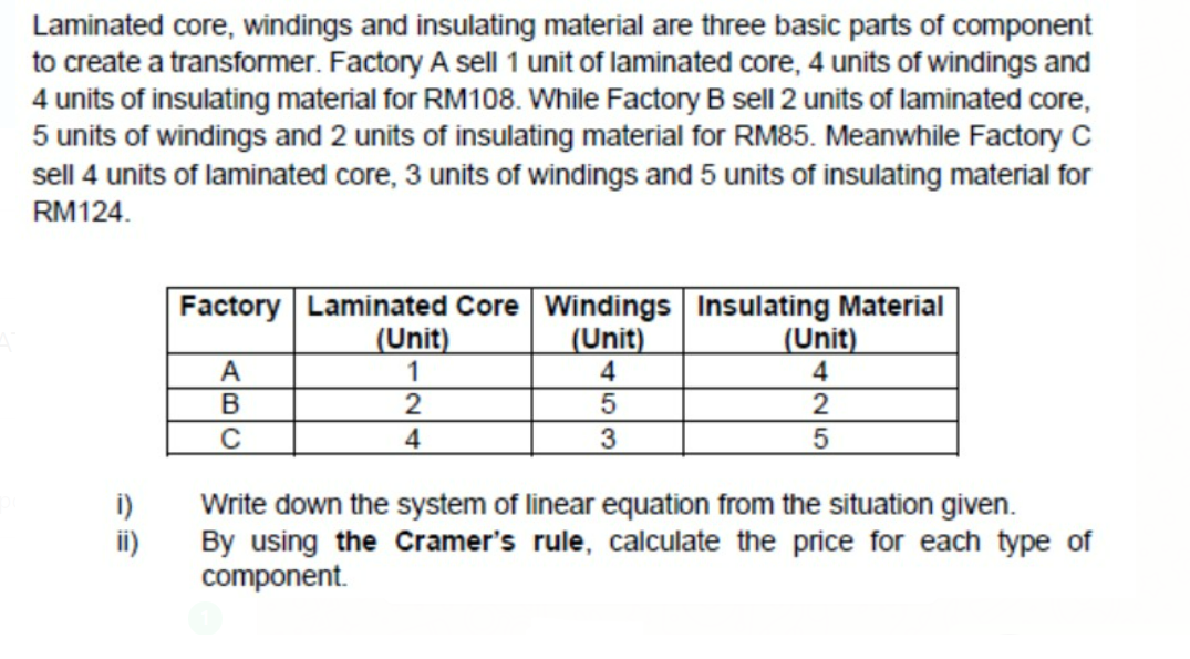 Laminated core, windings and insulating material are three basic parts of component
to create a transformer. Factory A sell 1 unit of laminated core, 4 units of windings and
4 units of insulating material for RM108. While Factory B sell 2 units of laminated core,
5 units of windings and 2 units of insulating material for RM85. Meanwhile Factory C
sell 4 units of laminated core, 3 units of windings and 5 units of insulating material for
RM124.
Factory Laminated Core Windings Insulating Material
(Unit)
4
(Unit)
1
(Unit)
4
A
В
2
2
3
Write down the system of linear equation from the situation given.
By using the Cramer's rule, calculate the price for each type of
component.
ii)
