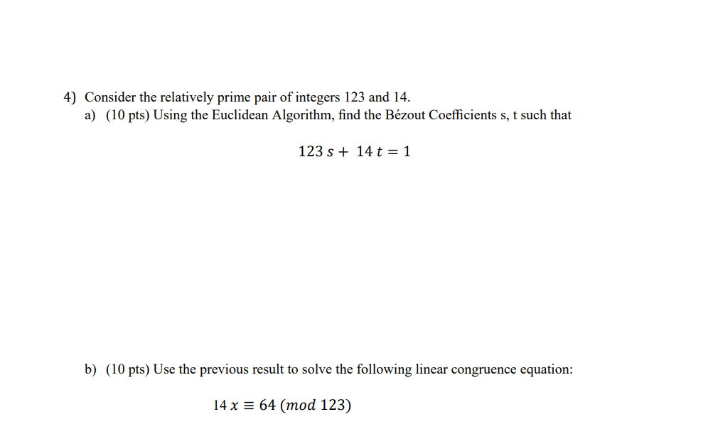 4) Consider the relatively prime pair of integers 123 and 14.
a) (10 pts) Using the Euclidean Algorithm, find the Bézout Coefficients s, t such that
123 s + 14 t = 1
b) (10 pts) Use the previous result to solve the following linear congruence equation:
14 x = 64 (mod 123)