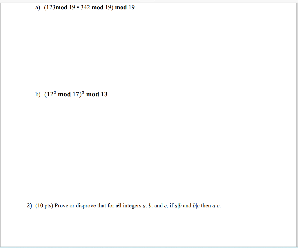 a) (123mod 19 ▪ 342 mod 19) mod 19
b) (12² mod 17)³ mod 13
2) (10 pts) Prove or disprove that for all integers a, b, and c, if alb and b/c then alc.