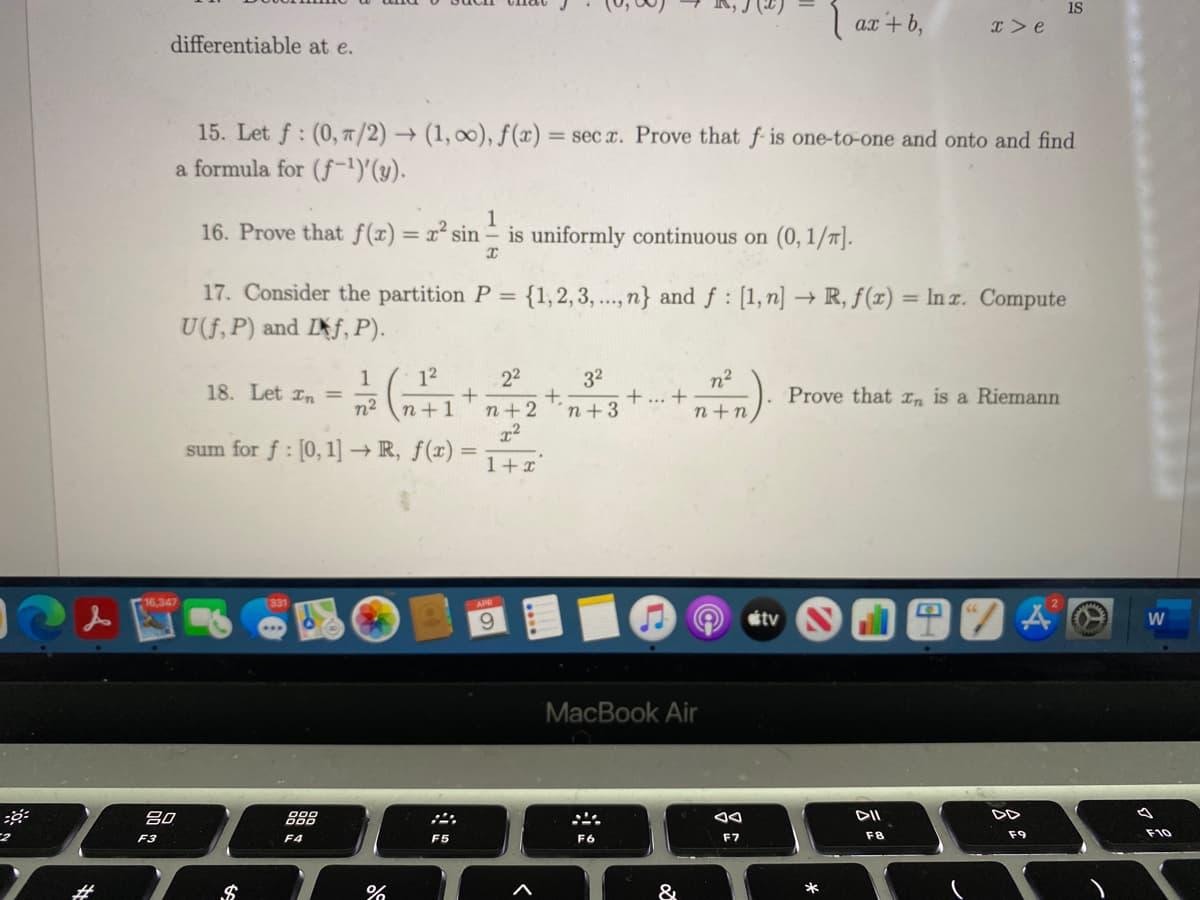 is
ax
x> e
differentiable at e.
15. Let f: (0, 7/2) → (1, 00), f (x) = sec x. Prove that f is one-to-one and onto and find
a formula for (f-1)'(y).
16. Prove that f(x)= x² sin
1
is uniformly continuous on (0, 1/n].
%3D
17. Consider the partition P =
{1,2, 3, ..., n} and f : [1,n] → R, f(x) = In z. Compute
U(f, P) and If, P).
12
22
1
18. Let rn =
n2
32
+,
n+3
n2
+ ... +
Prove that In is a Riemann
n+1
n+2
n+n
sum for f: [0, 1] → R, ƒ(x) =
1+x
16,347
331
APR
9.
étv
МacВook Air
吕0
888
DII
DD
F8
F9
F10
F3
F4
F5
F6
F7
%23
&
