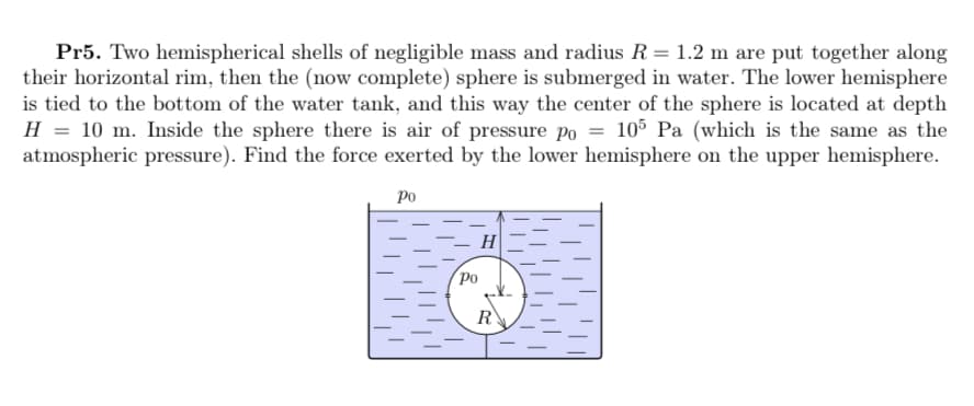 Pr5. Two hemispherical shells of negligible mass and radius R= 1.2 m are put together along
their horizontal rim, then the (now complete) sphere is submerged in water. The lower hemisphere
is tied to the bottom of the water tank, and this way the center of the sphere is located at depth
H = 10 m. Inside the sphere there is air of pressure po = 105 Pa (which is the same as the
atmospheric pressure). Find the force exerted by the lower hemisphere on the upper hemisphere.
Ро
- H
po
R
