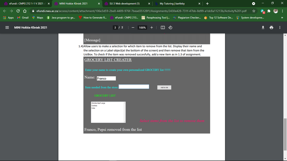 eFundi : CMPG 212 1-1 V 2021: X
MINI Hokkie Kliniek 2021
SU 3 Web development (1)
My Tutoring | bartleby
A efundi.nwu.ac.za/access/content/attachment/106e3d59-2be8-4489-976f-7bead35128f1/Assignments/2430e428-731f-47bb-8d99-a1dc8a11213b/Activity%201.pdf
I Apps M Gmail
O Maps
B Java program to ge.
How to Generate R..
eFundi : CMPG 213...
P Paraphrasing Tool .
- Plagiarism Checker.
O Top 12 Software De..
9 System developme.
>>
MINI Hokkie Kliniek 2021
2 / 2
100%
+ |
[Message]
1.4)Allow users to make a selection for which item to remove from the list. Display their name and
the selection on a Label object(at the bottom of the screen) and then remove that item from the
ListBox. To check if the item was removed succesfully, add a new item as in 1.3 of assignment.
GROCERY LIST CREATER
Enter your name to create your own personalized GROCERY list !!!!!!
Name:
Franco
Item needed from the store:
Add to list
GROCERY LIST
Shimba Beef Large
Cookies
Coke
Select items from the list to remove hem
Franco, Pepsi removed from the list

