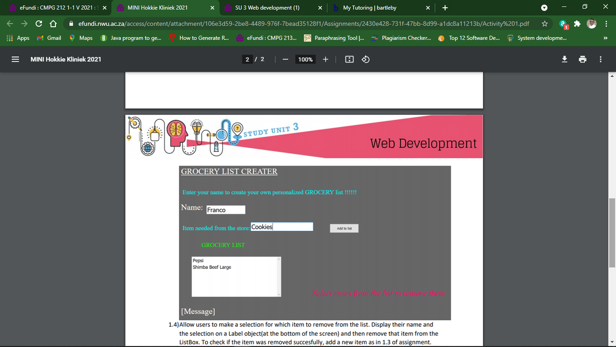 eFundi : CMPG 212 1-1 V 2021: X
MINI Hokkie Kliniek 2021
SU 3 Web development (1)
My Tutoring | bartleby
X
A efundi.nwu.ac.za/access/content/attachment/106e3d59-2be8-4489-976f-7bead35128f1/Assignments/2430e428-731f-47bb-8d99-a1dc8a11213b/Activity%201.pdf
I Apps M Gmail
O Maps
B Java program to ge..
How to Generate R..
eFundi : CMPG 213...
P Paraphrasing Tool ..
- Plagiarism Checker.
O Top 12 Software De.
9 System developme.
>>
MINI Hokkie Kliniek 2021
2 / 2
100%
STUDY UNIT 3
Web Development
GROCERY LIST CREATER
Enter your name to create your own personalized GROCERY list !!!!!!
Name: Franco
Item needed from the store: Cookies
Add to list
GROCERY LIST
Pepsi
Shimba Beef Large
Select items from the list to remove them
[Message]
1.4)Allow users to make a selection for which item to remove from the list. Display their name and
the selection on a Label object(at the bottom of the screen) and then remove that item from the
ListBox. To check if the item was removed succesfully, add a new item as in 1.3 of assignment.
