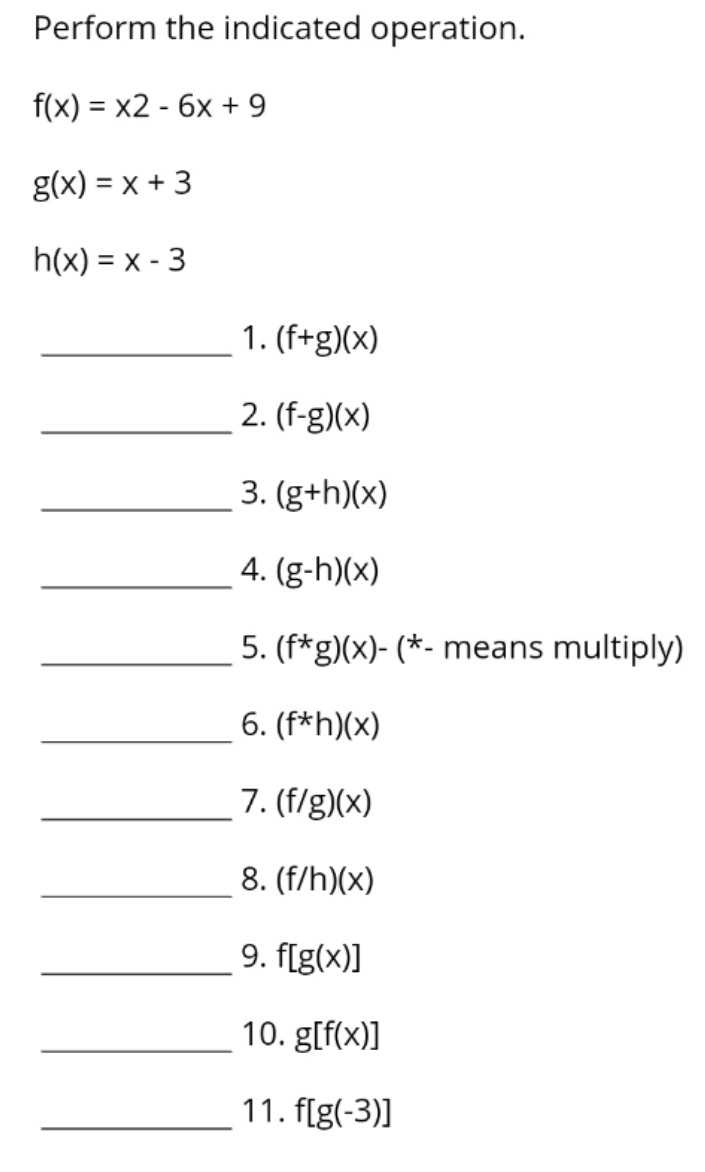 Perform the indicated operation.
f(x) = x2 - 6x + 9
g(x) = x + 3
h(x) = x - 3
1. (f+g)(x)
2. (f-g)(x)
3. (g+h)(x)
4. (g-h)(x)
5. (f*g)(x)- (*- means multiply)
6. (f*h)(x)
7. (f/g)(x)
8. (f/h)(x)
9. f[g(x)]
10. g[f(x)]
11. f[g(-3)]
