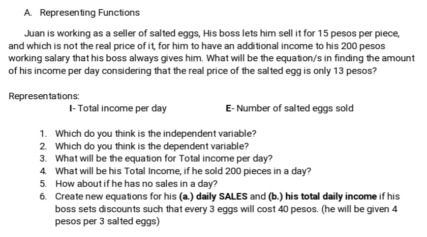 A. Representing Functions
Juan is working as a seller of salted eggs, His boss lets him sell it for 15 pesos per piece,
and which is not the real price of it, for him to have an additional income to his 200 pesos
working salary that his boss always gives him. What will be the equation/s in finding the amount
of his income per day considering that the real price of the salted egg is only 13 pesos?
Representations:
I- Total income per day
E- Number of salted eggs sold
1. Which do you think is the independent variable?
2. Which do you think is the dependent variable?
3. What will be the equation for Total income per day?
4. What will be his Total Income, if he sold 200 pieces in a day?
5. How about if he has no sales in a day?
6. Create new equations for his (a.) daily SALES and (b.) his total daily income if his
boss sets discounts such that every 3 eggs will cost 40 pesos. (he will be given 4
pesos per 3 salted eggs)
