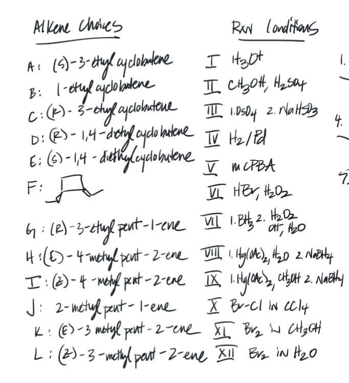 Alkene choices
A₁ (5)-3-etyl cyclobutene
B: 1-etyl cyclobutene
C: (K)-
RXN Londitions
I H₂pt
II сњон, Hz sat
3-etage ayclobratene III 1.0504 2. Nalts03
D: (R) - 1,4-dictyl cycle batene TV Hz / Pd
E: (6)-1,4-diethy (cyclobutene
F: A
V MCPBA
VI HBV, H₂0₂
VII 1. BH₂ 2. H₂0₂
att,
4.
7
6: (R)-3-etual pent-1-ene
H: (E)-4-metyl pent-2-ene VIII I. Hg(0A()2, H₂20 2. Natty
I: (2) 4-metyl pent-2-ene II 1. Hyglot ₂, citytt 2. Natthy
J: 2-metul peut- l-ene X B-Cl IN CC14
K: (E)-3 metyl pent-2-ene XL Br₂ in CH₂OH
L: (2)-3-methyl part-2-ene XII Br₂ iN H₂0
