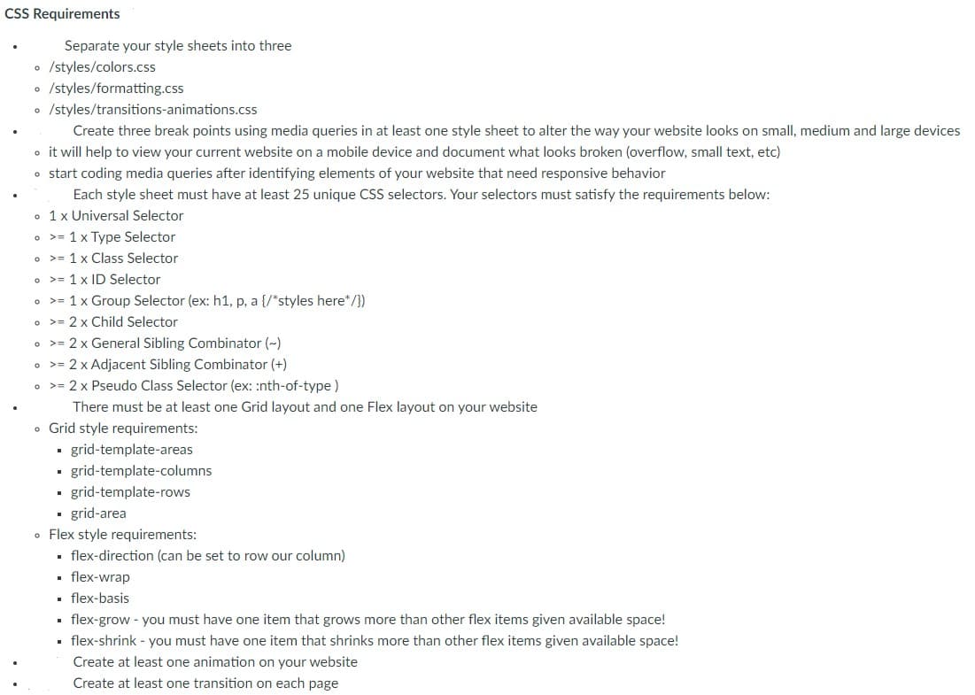 CSS Requirements
Separate your style sheets into three
• /styles/colors.css
o /styles/formatting.css
• /styles/transitions-animations.css
Create three break points using media queries in at least one style sheet to alter the way your website looks on small, medium and large devices
o it will help to view your current website on a mobile device and document what looks broken (overflow, small text, etc)
o start coding media queries after identifying elements of your website that need responsive behavior
Each style sheet must have at least 25 unique CSS selectors. Your selectors must satisfy the requirements below:
• 1x Universal Selector
• >= 1x Type Selector
• >= 1 x Class Selector
• >= 1 x ID Selector
• >= 1x Group Selector (ex: h1, p, a {/*styles here*/})
• >= 2 x Child Selector
• >= 2 x General Sibling Combinator (~)
• >= 2 x Adjacent Sibling Combinator (+)
• >= 2 x Pseudo Class Selector (ex: :nth-of-type)
There must be at least one Grid layout and one Flex layout on your website
• Grid style requirements:
- grid-template-areas
grid-template-columns
• grid-template-rows
• grid-area
• Flex style requirements:
. flex-direction (can be set to row our column)
• flex-wrap
• flex-basis
. flex-grow - you must have one item that grows more than other flex items given available space!
· flex-shrink - you must have one item that shrinks more than other flex items given available space!
Create at least one animation on your website
Create at least one transition on each page
