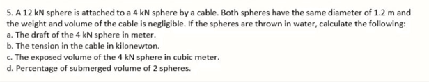 5. A 12 kN sphere is attached to a 4 kN sphere by a cable. Both spheres have the same diameter of 1.2 m and
the weight and volume of the cable is negligible. If the spheres are thrown in water, calculate the following:
a. The draft of the 4 kN sphere in meter.
b. The tension in the cable in kilonewton.
c. The exposed volume of the 4 kN sphere in cubic meter.
d. Percentage of submerged volume of 2 spheres.
