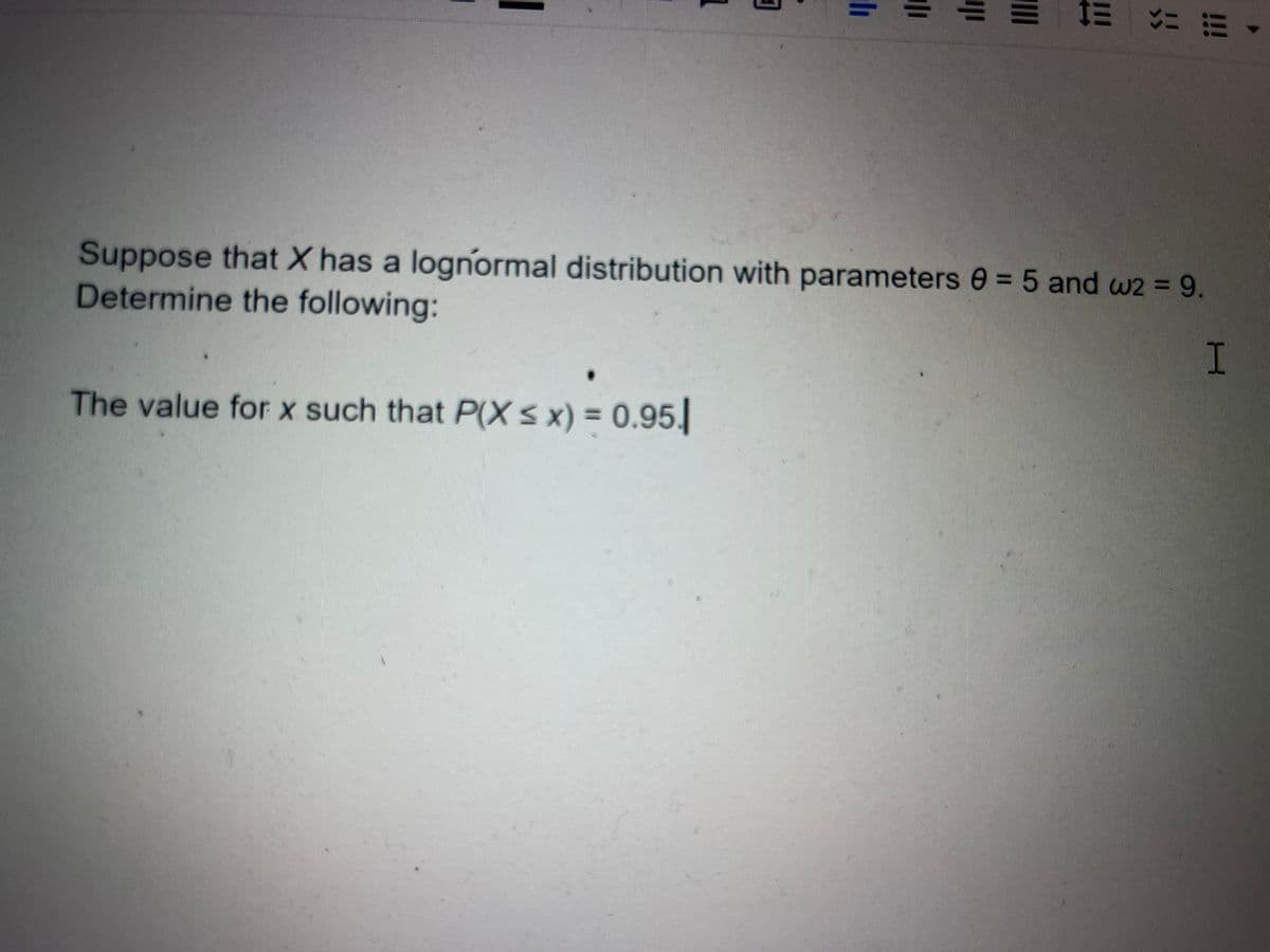 Suppose that X has a lognormal distribution with parameters 0 = 5 and w2 = 9.
Determine the following:
The value for x such that P(X< x) = 0.95.
1
