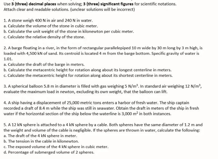 Use 3 (three) decimal places when solving; 3 (three) significant figures for scientific notations.
Attach clear and readable solutions. (unclear solutions will be incorrect)
1. A stone weigh 400 N in air and 240 N in water.
a. Calculate the volume of the stone in cubic meter.
b. Calculate the unit weight of the stone in kilonewton per cubic meter.
c. Calculate the relative density of the stone.
2. A barge floating in a river, in the form of rectangular parallelepiped 10 m wide by 30 m long by 3 m high, is
loaded with 4,500 kN of sand. Its centroid is located 4 m from the barge bottom. Specific gravity of water is
1.01.
a. Calculate the draft of the barge in meters.
b. Calculate the metacentric height for rotation along about its longest centerline in meters.
c. Calculate the metacentric height for rotation along about its shortest centerline in meters.
3. A spherical balloon 5.8 m in diameter is filled with gas weighing 5 N/m³. In standard air weighing 12 N/m,
evaluate the maximum load in newton, excluding its own weight, that the balloon can lift.
4. A ship having a displacement of 25,000 metric tons enters a harbor of fresh water. The ship captain
recorded a draft of 8.4 m while the ship was still in seawater. Obtain the draft in meters of the ship in fresh
water if the horizontal section of the ship below the waterline is 3,000 m? in both instances.
5. A 12 kN sphere is attached to a 4 kN sphere by a cable. Both spheres have the same diameter of 1.2 m and
the weight and volume of the cable is negligible. If the spheres are thrown in water, calculate the following:
a. The draft of the 4 kN sphere in meter.
b. The tension in the cable in kilonewton.
c. The exposed volume of the 4 kN sphere in cubic meter.
d. Percentage of submerged volume of 2 spheres.
