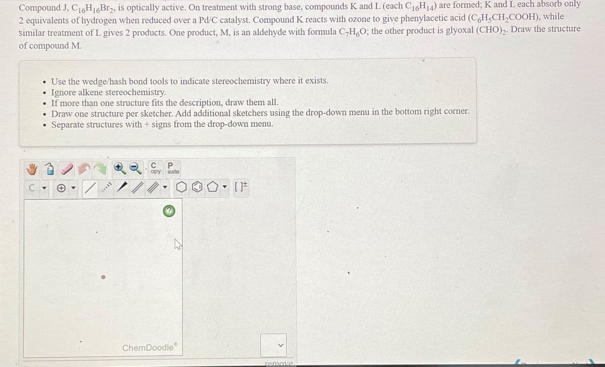 Compound J, C16H16B12, is optically active. On treatment with strong base, compounds K and L (each C16H14) are formed; K and L each absorb only
2 equivalents of hydrogen when reduced over a Pd/C catalyst. Compound K reacts with ozone to give phenylacetic acid (C,H,CH,COOH), while
similar treatment of L gives 2 products. One product, M, is an aldehyde with formula C-H,O; the other product is glyoxal (CHO),. Draw the structure
of compound M.
• Use the wedge/hash bond tools to indicate stereochemistry where it exists.
Ignore alkene stereochemistry.
• If more than one structure fits the description, draw them all.
• Draw one structure per sketcher. Add additional sketchers using the drop-down menu in the bottom right corner.
Separate structures with + signs from the drop-down menu.
opy
aste
[F
ChemDoodle
remove
