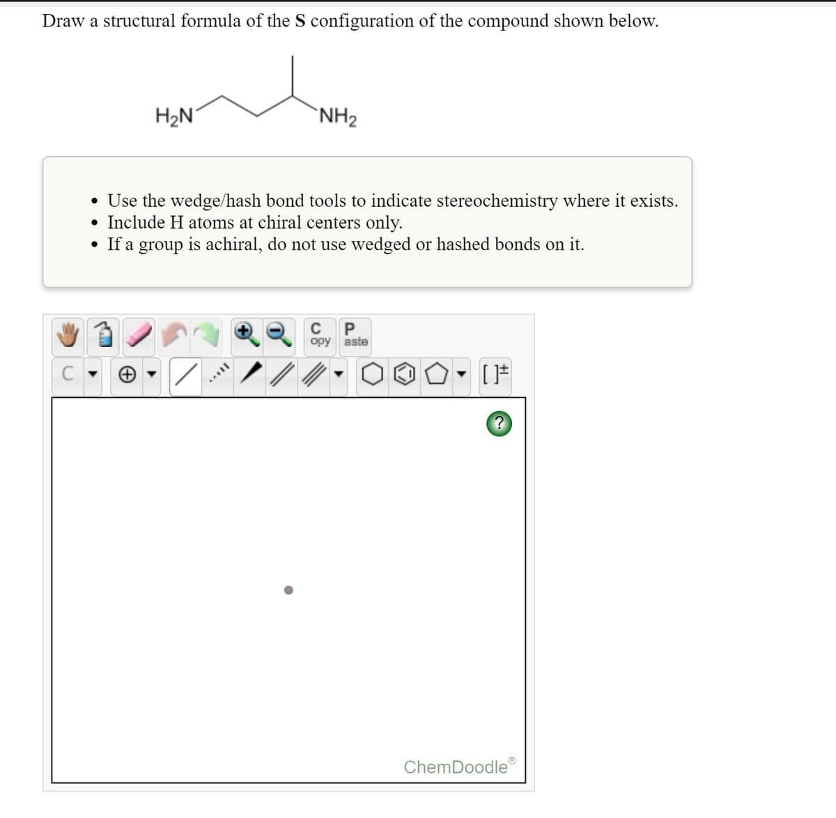 Draw a structural formula of the S configuration of the compound shown below.
H2N°
`NH2
• Use the wedge/hash bond tools to indicate stereochemistry where it exists.
Include H atoms at chiral centers only.
• If a group is achiral, do not use wedged or hashed bonds on it.
C
P
opy aste
ChemDoodle
