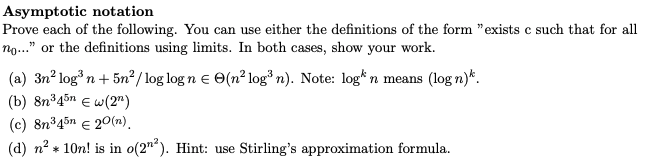 Asymptotic notation
Prove each of the following. You can use either the definitions of the form "exists c such that for all
no..." or the definitions using limits. In both cases, show your work.
(a) 3n² logn+ 5n²/ log log n e e(n² log³n). Note: log* n means (log n)*.
(b) 8n345n E w(2")
(c) 8n³45n € 20(n).
(d) n? + 10n! is in o(2"). Hint: use Stirling's approximation formula.
