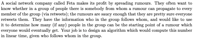 A social network company called Feta makes its profit by spreading rumours. They often want to
know whether in a group of people there is somebody from whom a rumour can propagate to every
member of the group (via retweets); the rumours are saucy enough that they are pretty sure everyone
retweets them. They have the information who in the group follows whom, and would like to use
it to determine how many (if any) people in the group can be the starting point of a rumour which
everyone would eventually get. Your job is to design an algorithm which would compute this number
in linear time, given who follows whom in the group.
