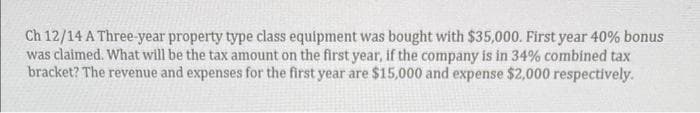 Ch 12/14 A Three-year property type class equipment was bought with $35,000. First year 40% bonus
was claimed. What will be the tax amount on the first year, if the company is in 34% combined tax
bracket? The revenue and expenses for the first year are $15,000 and expense $2,000 respectively.