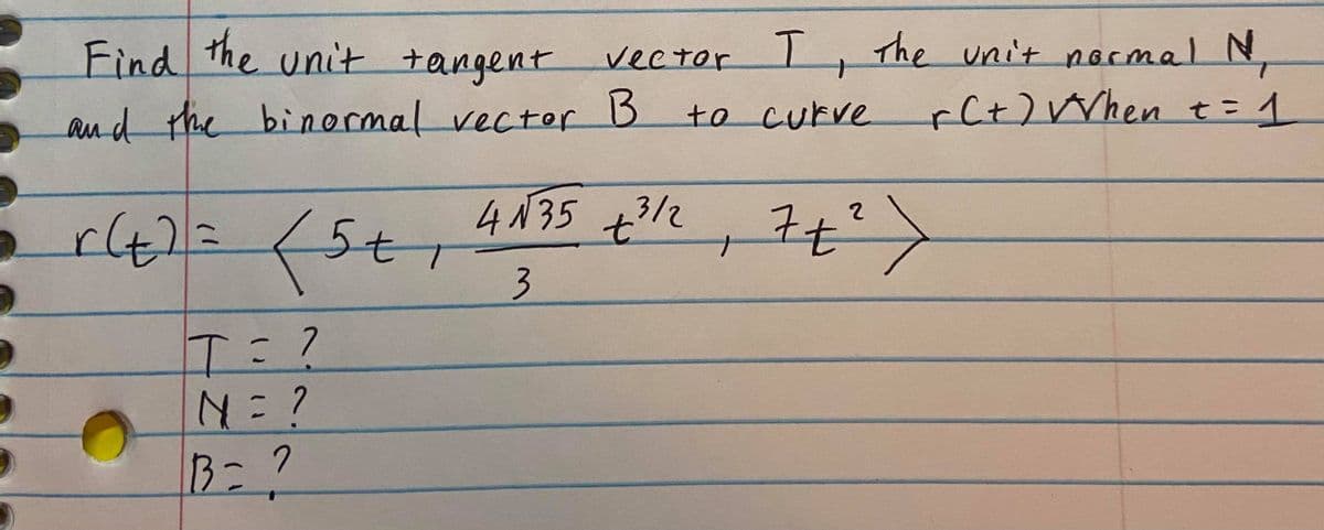 Find the unit tangent
vector The
unit normal N,
and the r B
binormalvector
.
to curve
rCt)Vrhen t=1
4N35 +312
7t
N=?
