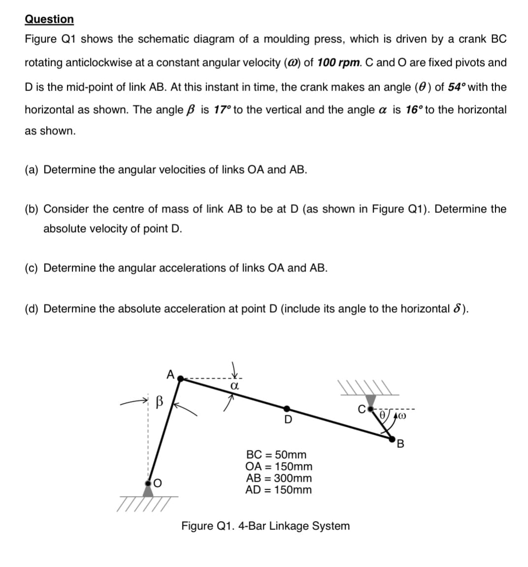 Question
Figure Q1 shows the schematic diagram of a moulding press, which is driven by a crank BC
rotating anticlockwise at a constant angular velocity (@) of 100 rpm. C and O are fixed pivots and
D is the mid-point of link AB. At this instant in time, the crank makes an angle (0) of 54° with the
horizontal as shown. The angle ß is 17° to the vertical and the angle a is 16° to the horizontal
as shown.
(a) Determine the angular velocities of links OA and AB.
(b) Consider the centre of mass of link AB to be at D (as shown in Figure Q1). Determine the
absolute velocity of point D.
(c) Determine the angular accelerations of links OA and AB.
(d) Determine the absolute acceleration at point D (include its angle to the horizontal 8).
O
A
a
BC = 50mm
OA 150mm
AB = 300mm
AD = 150mm
Figure Q1. 4-Bar Linkage System
C
B