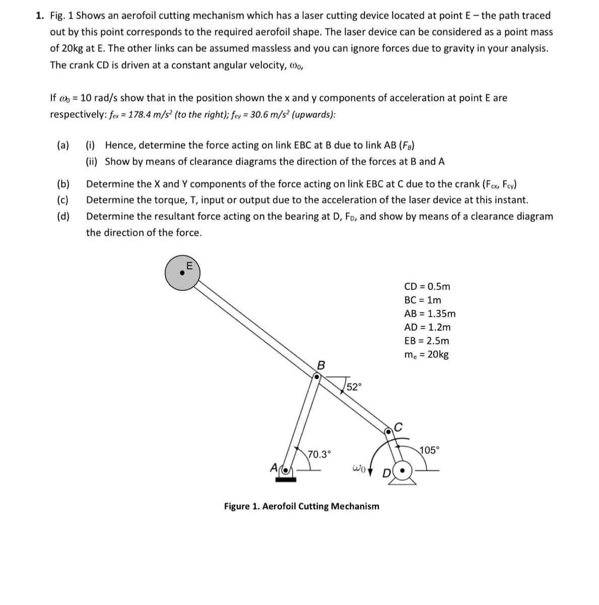 1. Fig. 1 Shows an aerofoil cutting mechanism which has a laser cutting device located at point E - the path traced
out by this point corresponds to the required aerofoil shape. The laser device can be considered as a point mass
of 20kg at E. The other links can be assumed massless and you can ignore forces due to gravity in your analysis.
The crank CD is driven at a constant angular velocity, wo,
If = 10 rad/s show that in the position shown the x and y components of acceleration at point E are
respectively: fex = 178.4 m/s² (to the right); fey = 30.6 m/s² (upwards):
(a)
(i) Hence, determine the force acting on link EBC at B due to link AB (FB)
(ii) Show by means of clearance diagrams the direction of the forces at B and A
(b)
(c)
(d)
Determine the X and Y components of the force acting on link EBC at C due to the crank (Fcx, Fcy)
Determine the torque, T, input or output due to the acceleration of the laser device at this instant.
Determine the resultant force acting on the bearing at D, FD, and show by means of a clearance diagram
the direction of the force.
B
70.3°
√52°
wor
Figure 1. Aerofoil Cutting Mechanism
CD = 0.5m
BC = 1m
AB = 1.35m
AD = 1.2m
EB = 2.5m
me = 20kg
105°