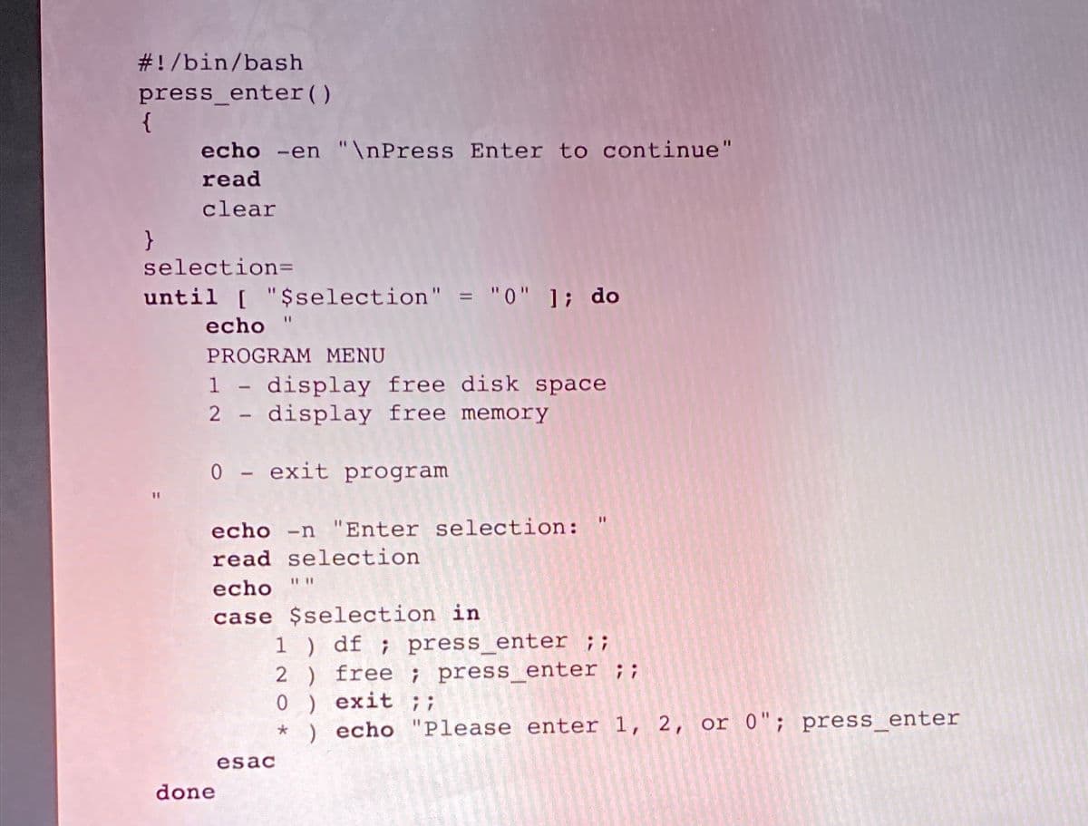 # ! /bin/bash
press_enter()
{
echo -en "\nPress Enter to continue"
read
clear
selection=
until [ "$selection" = "0" ]; do
echo
PROGRAM MENU
1 - display free disk space
2 - display free memory
0 - exit program
%3D
echo -n "Enter selection: "
read selection
echo
case $selection in
1 ) df ; press_enter ;;
2 ) free ; press_enter ;;
0 ) exit ;;
* ) echo "Please enter 1, 2, or 0"; press_enter
esac
done
