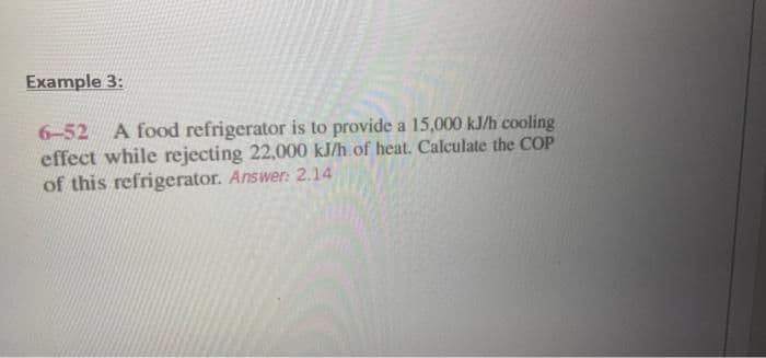 Example 3:
6-52 A food refrigerator is to provide a 15,000 kJ/h cooling
effect while rejecting 22.000 kJ/h of heat. Calculate the COP
of this refrigerator. Answer: 2.14
