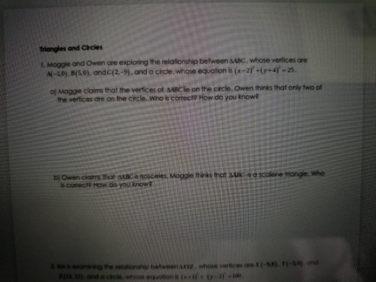 Triangles and Crcles
1. Maggie and Owen cre exploring the reilationship.belween SABCwhose vertices are
N-L01.8(5.0).ondc(2.31. ond.o Cice whoe equolonis (x-21 +(y-4)=25.
al Maggie cloims that the veticer.of.s4Cle or the cice.Owen thinki thationly two of
The verfices ore on the chcle. who i coectow.deyou know
EOwen clam that MFENOele Magale thin el ascolre ange.Wha
coneci Hw de you kowd
2e s examining the relationaip behween az whose verlices cre X(-4). Y30.ond
Z(13, 12), and o cacle, whose equation is (x*iY
r-21-100
