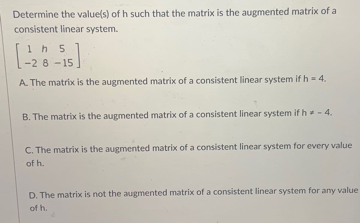 Determine the value(s) of h such that the matrix is the augmented matrix of a
consistent linear system.
1 h 5
-2 8-15
A. The matrix is the augmented matrix of a consistent linear system if h = 4.
B. The matrix is the augmented matrix of a consistent linear system if h # - 4.
C. The matrix is the augmented matrix of a consistent linear system for every value
of h.
D. The matrix is not the augmented matrix of a consistent linear system for any value
of h.
