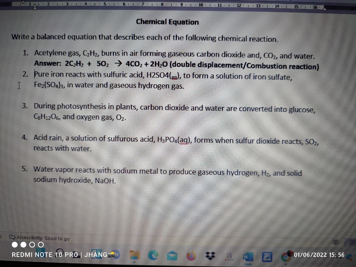 1.7.1 .8 1.
10
| 11 I.
12.1:
13
14
15 1.
16
Chemical Equation
Write a balanced equation that describes each of the following chemical reaction.
1. Acetylene gas, CH2, burns in air forming gaseous carbon dioxide and, CO2, and water.
Answer: 2C,H2 + 502 → 4CO2 + 2H20 (double displacement/Combustion reaction)
2. Pure iron reacts with sulfuric acid, H2SO4(,ag), to form a solution of iron sulfate,
Fe2(SO4)3, in water and gaseous hydrogen gas.
3. During photosynthesis in plants, carbon dioxide and water are converted into glucose,
C6H1206, and oxygen gas, O2.
4. Acid rain, a solution of sulfurous acid, H3PO4(aq), formns when sulfur dioxide reacts, SO2,
reacts with water.
5. Water vapor reacts with sodium metal to produce gaseous hydrogen, H2, and solid
sodium hydroxide, NaOH.
) Accessibility: Good to go
REDMI NOTE 10 PRO | JHANG O
01/06/2022 15: 56
