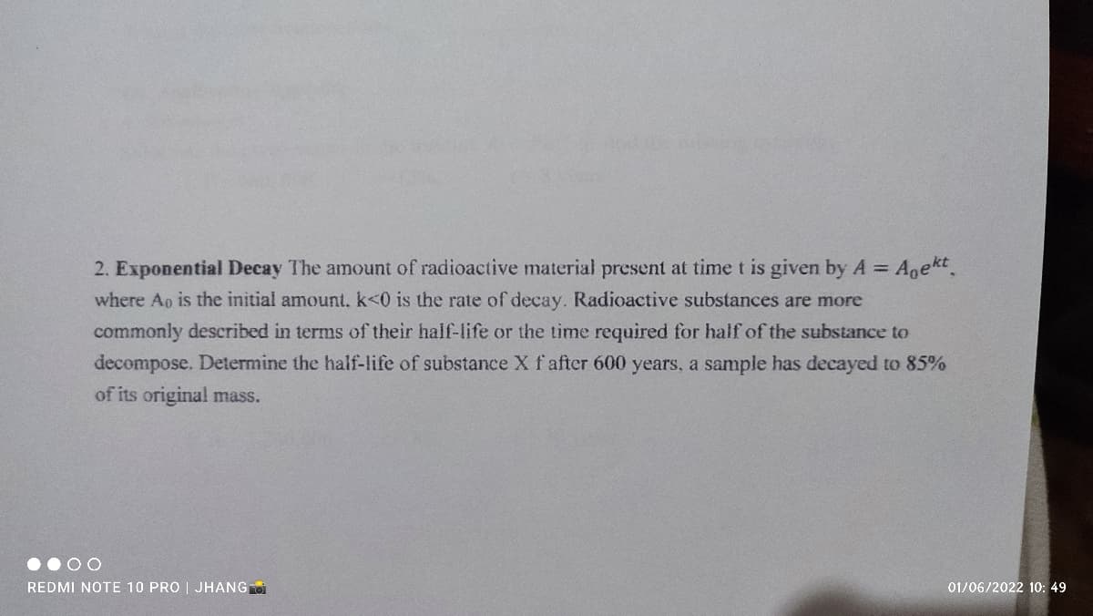 2. Exponential Decay The amount of radioactive material present at time t is given by A = Agekt.
where Ao is the initial amount. k<0 is the rate of decay. Radioactive substances are more
commonly described in terms of their half-life or the time required for half of the substance to
decompose. Determine the half-life of substance X f after 600 years, a sample has decayed to 85%
of its original mass.
REDMI NOTE 10 PRO | JHANG
01/06/2022 10: 49
