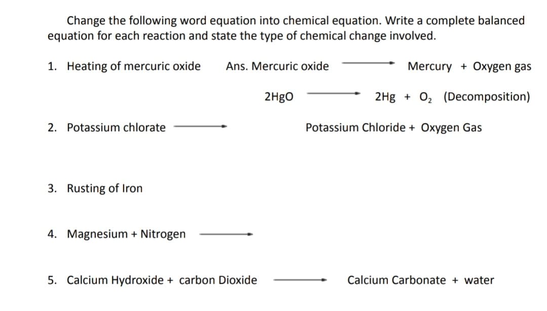 Change the following word equation into chemical equation. Write a complete balanced
equation for each reaction and state the type of chemical change involved.
1. Heating of mercuric oxide
Ans. Mercuric oxide
Mercury + Oxygen gas
2H9O
2Hg + 0, (Decomposition)
2. Potassium chlorate
Potassium Chloride + Oxygen Gas
3. Rusting of Iron
4. Magnesium + Nitrogen
5. Calcium Hydroxide + carbon Dioxide
Calcium Carbonate + water
