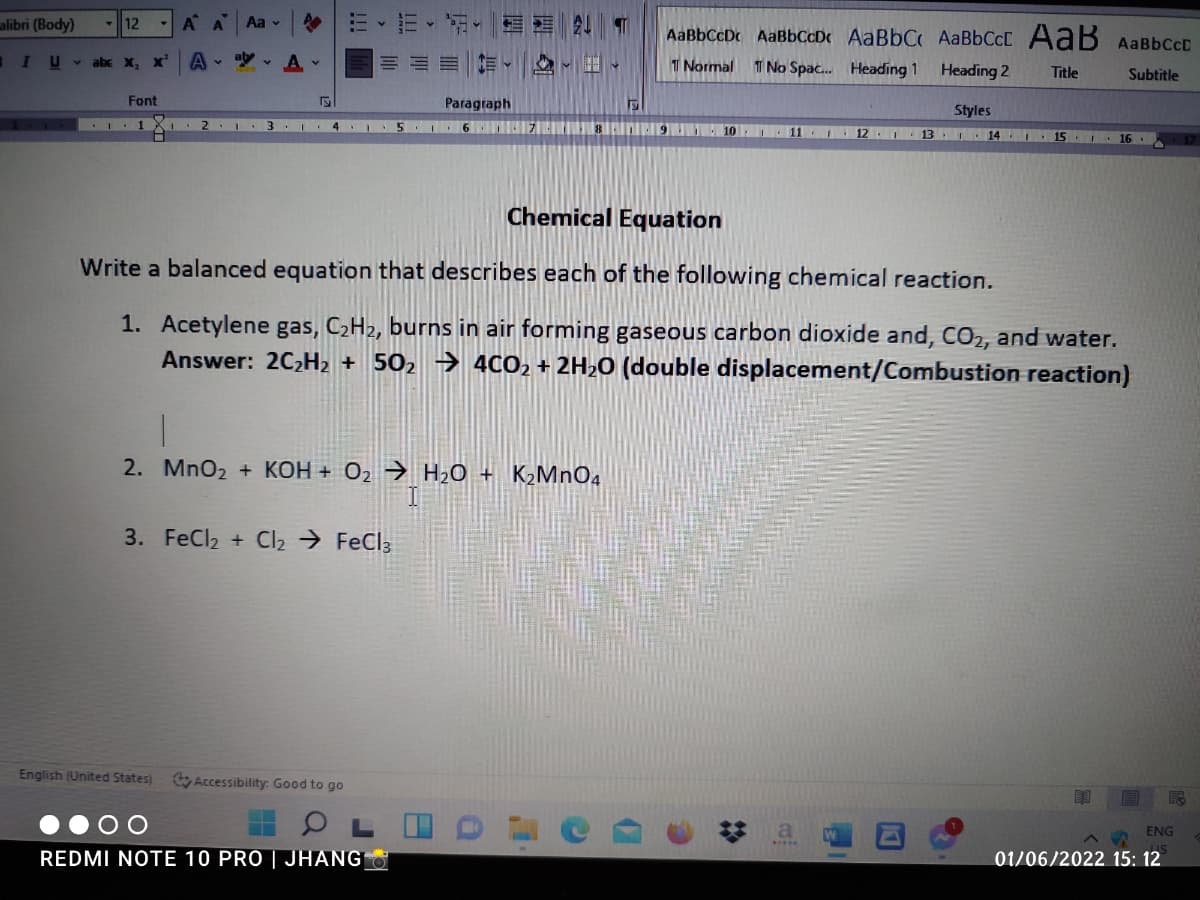 alibri (Body)
12
A A
Aa v
AaBbCcDc AaBbCcDc AaBbC AABBCCC AaB AABBCCD
IU abe x, x
A
ab
T Normal
T No Spac. Heading 1
Heading 2
Title
Subtitle
Font
Paragraph
Styles
3
6 IZICIt iniED 10 11 12
13 I 14 I-
15
16 .
Chemical Equation
Write a balanced equation that describes each of the following chemical reaction.
1. Acetylene gas, C2H2, burns in air forming gaseous carbon dioxide and, CO2, and water.
Answer: 2C2H2 + 502 → 4CO2 + 2H20 (double displacement/Combustion reaction)
2. MnO2 + KOH + O2 → H20 + K2MNO4
3. FeCl2 + Cl2 → FeCl3
English (United States)
Accessibility: Good to go
a
ENG
REDMI NOTE 10 PRO | JHANG
01/06/2022 15: 12
