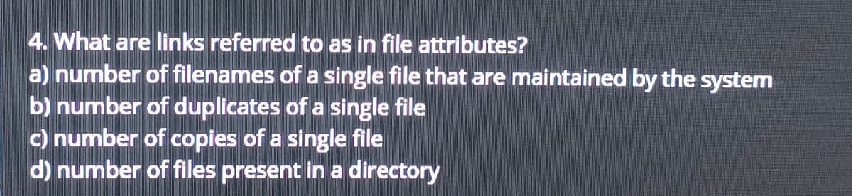 4. What are links referred to as in file attributes?
a) number of filenames of a single file that are maintained by the system
b) number of duplicates of a single file
c) number of copies of a single file
d) number of files present in a directory
