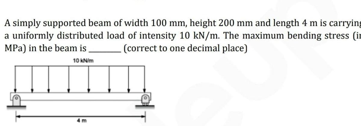 A simply supported beam of width 100 mm, height 200 mm and length 4 m is carrying
a uniformly distributed load of intensity 10 kN/m. The maximum bending stress (in
MPa) in the beam is
(correct to one decimal place)
10 kN/m
4 m
