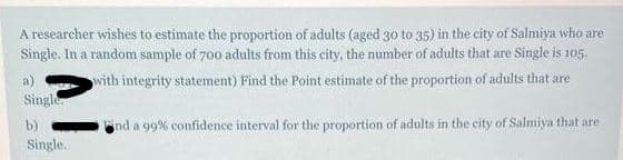 A researcher wishes to estimate the proportion of adults (aged 30 to 35) in the city of Salmiya who are
Single. In a random sample of 700 adults from this city, the number of adults that are Single is 105.
a)
with integrity statement) Find the Point estimate of the proportion of adults that are
Single
b)
ind a 99% confidence interval for the proportion of adults in the city of Salmiya that are
Single.
