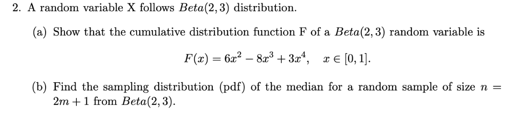 2. A random variable X follows Beta(2,3) distribution.
(a) Show that the cumulative distribution function F of a Beta(2,3) random variable is
F(x) = 6x?
823 + 3x4, r € [0, 1].
(b) Find the sampling distribution (pdf) of the median for a random sample of size n =
2m +1 from Beta(2,3).
