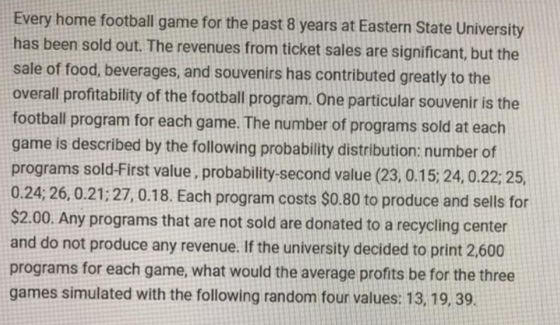 Every home football game for the past 8 years at Eastern State University
has been sold out. The revenues from ticket sales are significant, but the
sale of food, beverages, and souvenirs has contributed greatly to the
overall profitability of the football program. One particular souvenir is the
football program for each game. The number of programs sold at each
game is described by the following probability distribution: number of
programs sold-First value, probability-second value (23, 0.15; 24, 0.22; 25,
0.24; 26, 0.21;27, 0.18. Each program costs $0.80 to produce and sells for
$2.00. Any programs that are not sold are donated to a recycling center
and do not produce any revenue. If the university decided to print 2,600
programs for each game, what would the average profits be for the three
games simulated with the following random four values: 13, 19, 39.
