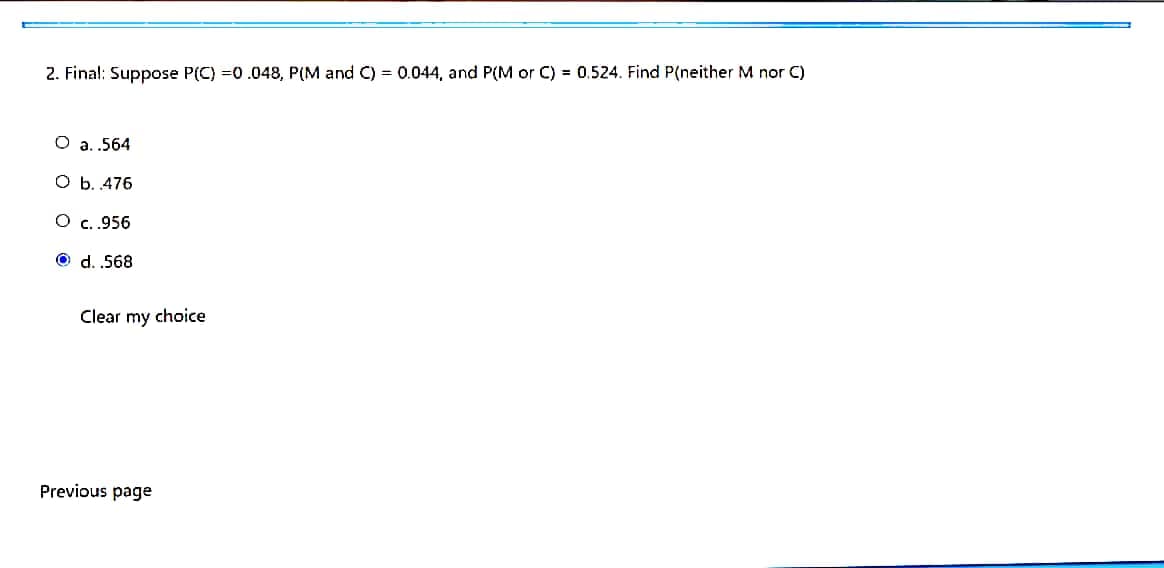 2. Final: Suppose P(C) =0.048, P(M and C) = 0.044, and P(M or C) = 0.524. Find P(neither M nor C)
O a. .564
O b. 476
O c.956
O d. .568
Clear my choice
Previous page

