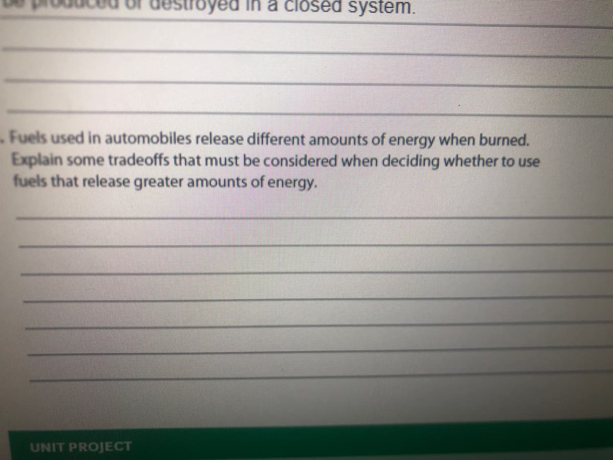 troyed
a closed system.
Fuels used in automobiles release different amounts of energy when burned.
Explain some tradeoffs that must be considered when deciding whether to use
fuels that release greater amounts of energy.
UNIT PROJECT
