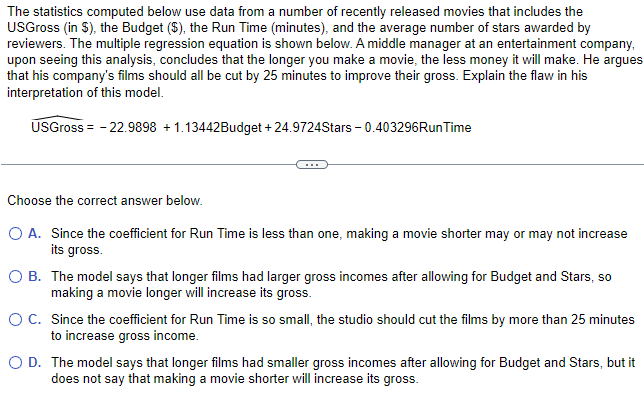 The statistics computed below use data from a number of recently released movies that includes the
USGross (in $), the Budget ($), the Run Time (minutes), and the average number of stars awarded by
reviewers. The multiple regression equation is shown below. A middle manager at an entertainment company,
upon seeing this analysis, concludes that the longer you make a movie, the less money it will make. He argues
that his company's films should all be cut by 25 minutes to improve their gross. Explain the flaw in his
interpretation of this model.
USGross = -22.9898 +1.13442Budget +24.9724Stars -0.403296Run Time
Choose the correct answer below.
O A. Since the coefficient for Run Time is less than one, making a movie shorter may or may not increase
its gross.
O B. The model says that longer films had larger gross incomes after allowing for Budget and Stars, so
making a movie longer will increase its gross.
O C.
Since the coefficient for Run Time is so small, the studio should cut the films by more than 25 minutes
to increase gross income.
O D. The model says that longer films had smaller gross incomes after allowing for Budget and Stars, but it
does not say that making a movie shorter will increase its gross.