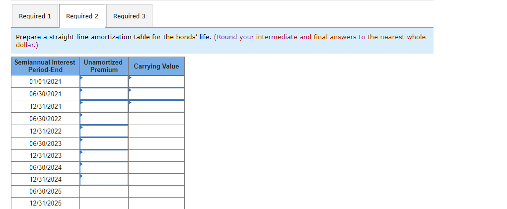 Required 1 Required 2 Required 3
Prepare a straight-line amortization table for the bonds' life. (Round your intermediate and final answers to the nearest whole
dollar.)
Semiannual Interest Unamortized
Premium
Period-End
01/01/2021
06/30/2021
12/31/2021
06/30/2022
12/31/2022
06/30/2023
12/31/2023
06/30/2024
12/31/2024
06/30/2025
12/31/2025
Carrying Value
