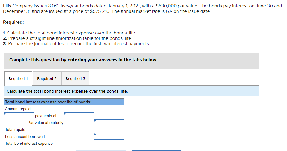 Ellis Company issues 8.0%, five-year bonds dated January 1, 2021, with a $530,000 par value. The bonds pay interest on June 30 and
December 31 and are issued at a price of $575,210. The annual market rate is 6% on the issue date.
Required:
1. Calculate the total bond interest expense over the bonds' life.
2. Prepare a straight-line amortization table for the bonds' life.
3. Prepare the journal entries to record the first two interest payments.
Complete this question by entering your answers in the tabs below.
Required 1 Required 2 Required 3
Calculate the total bond interest expense over the bonds' life.
Total bond interest expense over life of bonds:
Amount repaid:
payments of
Par value at maturity
Total repaid
Less amount borrowed
Total bond interest expense