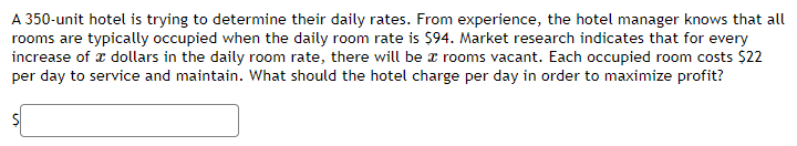 A 350-unit hotel is trying to determine their daily rates. From experience, the hotel manager knows that all
rooms are typically occupied when the daily room rate is $94. Market research indicates that for every
increase of dollars in the daily room rate, there will be a rooms vacant. Each occupied room costs $22
per day to service and maintain. What should the hotel charge per day in order to maximize profit?